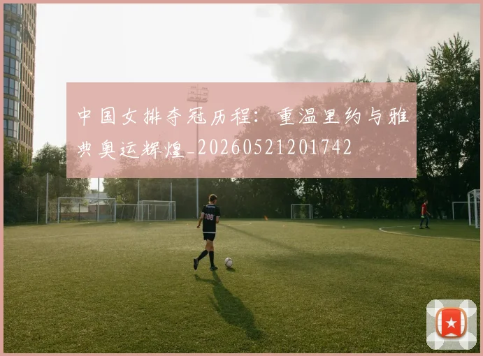 中国女排夺冠历程：重温里约与雅典奥运辉煌_20260521201742
