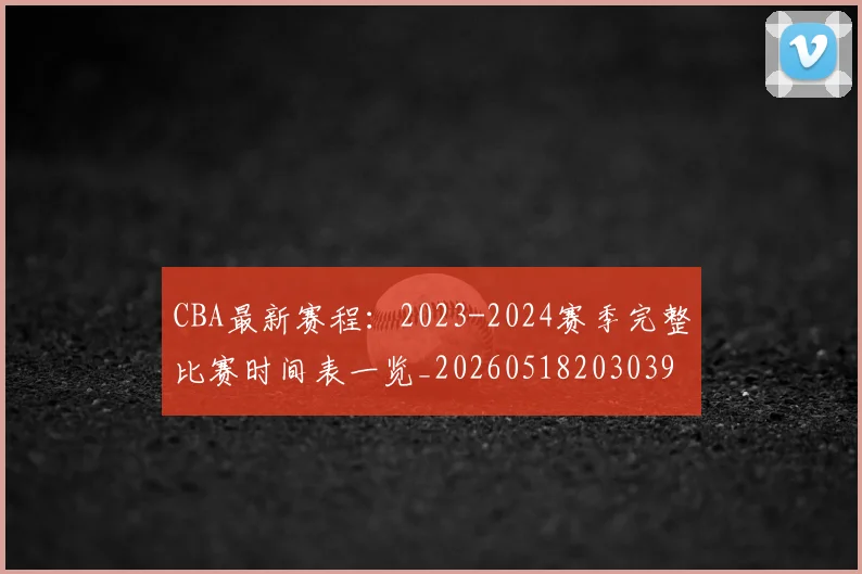 CBA最新赛程：2023-2024赛季完整比赛时间表一览_20260518203039