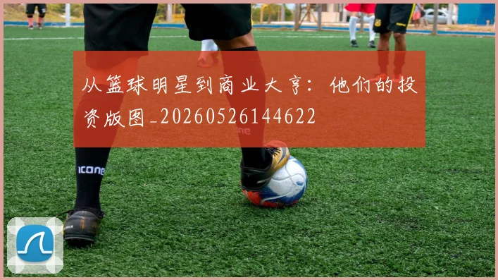 从篮球明星到商业大亨:他们的投资版图_20260526144622