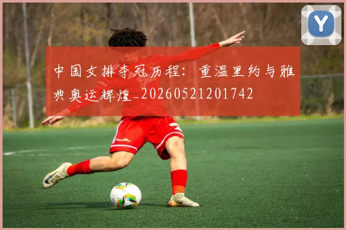 中国女排夺冠历程:重温里约与雅典奥运辉煌_20260521201742