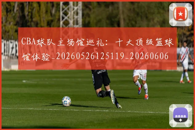 CBA球队主场馆巡礼:十大顶级篮球馆体验_20260526125119_20260606165310