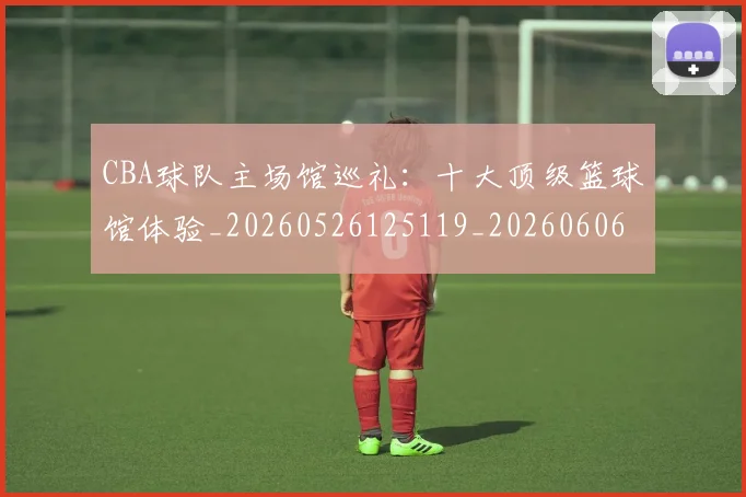 CBA球队主场馆巡礼:十大顶级篮球馆体验_20260526125119_20260606165310