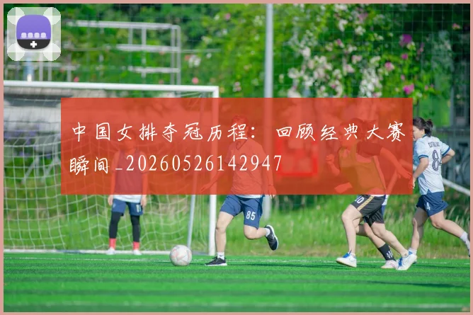 中国女排夺冠历程：回顾经典大赛瞬间_20260526142947