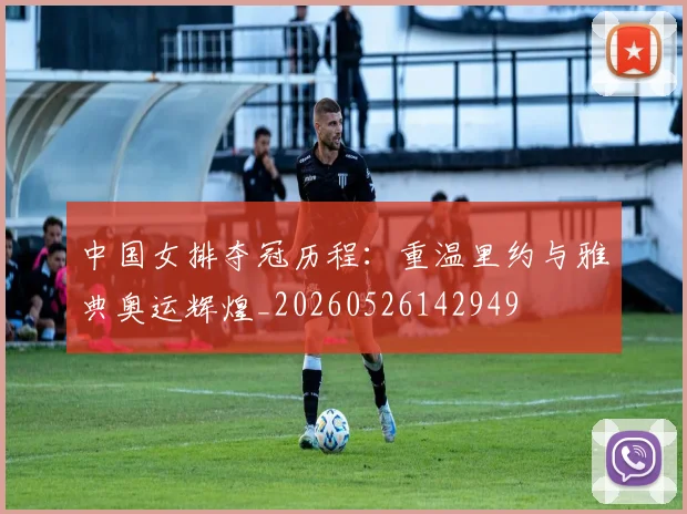 中国女排夺冠历程：重温里约与雅典奥运辉煌_20260526142949