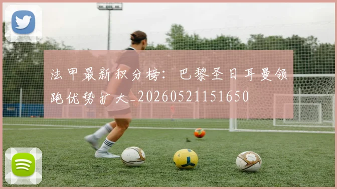 法甲最新积分榜：巴黎圣日耳曼领跑优势扩大_20260521151650