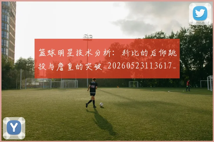 篮球明星技术分析:科比的后仰跳投与詹皇的突破_20260523113617_20260610170334
